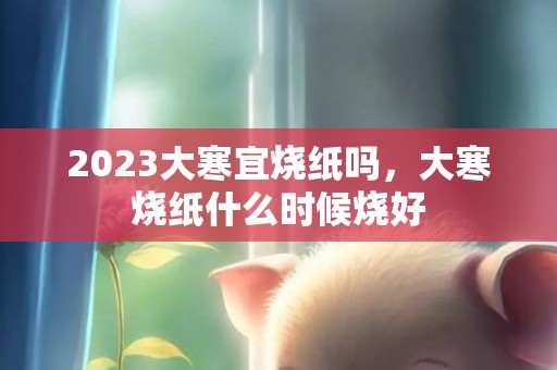 2023大寒宜烧纸吗，大寒烧纸什么时候烧好