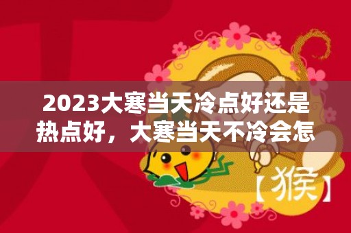 2023大寒当天冷点好还是热点好，大寒当天不冷会怎么样