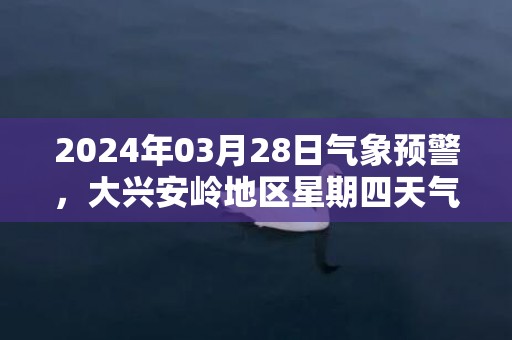 2024年03月28日气象预警，大兴安岭地区星期四天气预报 大部雨夹雪