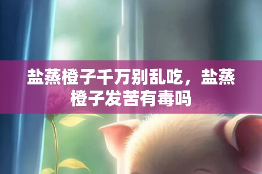 盐蒸橙子千万别乱吃，盐蒸橙子发苦有毒吗