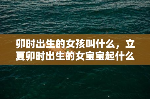 卯时出生的女孩叫什么，立夏卯时出生的女宝宝起什么名字好听
