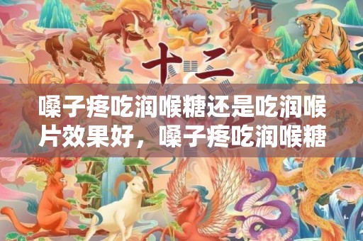 嗓子疼吃润喉糖还是吃润喉片效果好，嗓子疼吃润喉糖和润喉片哪个管用
