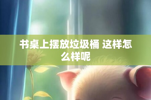 书桌上摆放垃圾桶 这样怎么样呢