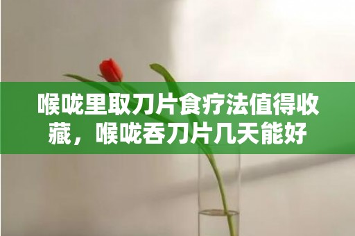 喉咙里取刀片食疗法值得收藏，喉咙吞刀片几天能好