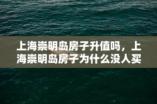 上海崇明岛房子升值吗，上海崇明岛房子为什么没人买