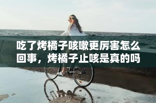 吃了烤橘子咳嗽更厉害怎么回事，烤橘子止咳是真的吗还是假的