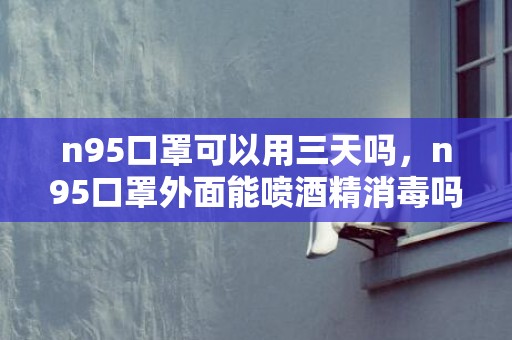 n95口罩可以用三天吗，n95口罩外面能喷酒精消毒吗