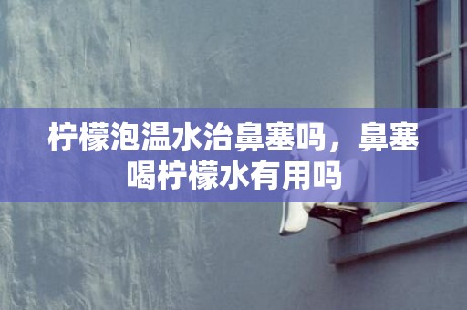 柠檬泡温水治鼻塞吗，鼻塞喝柠檬水有用吗