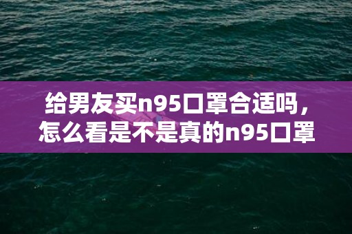 给男友买n95口罩合适吗，怎么看是不是真的n95口罩