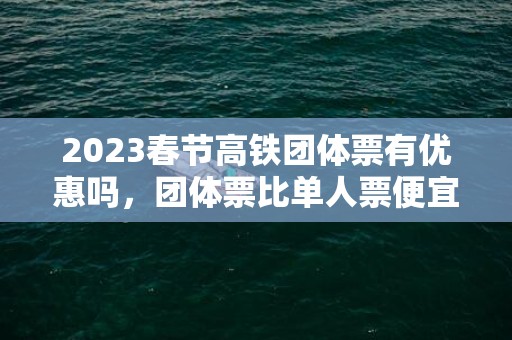 2023春节高铁团体票有优惠吗，团体票比单人票便宜多少