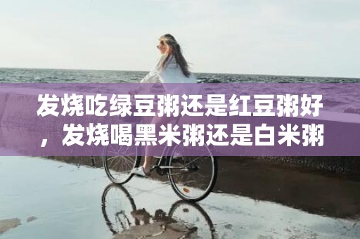 发烧吃绿豆粥还是红豆粥好，发烧喝黑米粥还是白米粥好