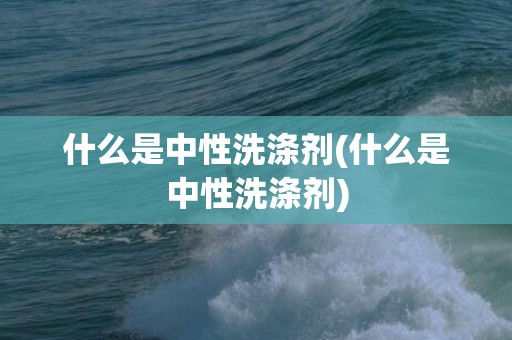 什么是中性洗涤剂(什么是中性洗涤剂)