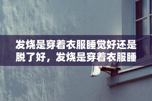 发烧是穿着衣服睡觉好还是脱了好，发烧是穿着衣服睡还是裸睡