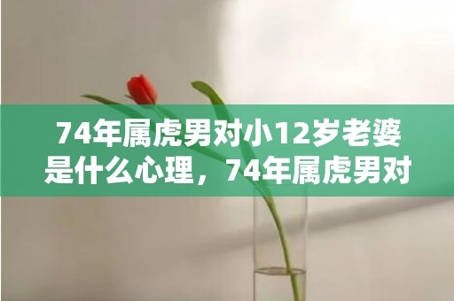 74年属虎男对小12岁老婆是什么心理，74年属虎男对小三有真情吗