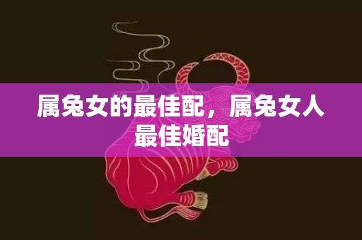 属兔女的最佳配，属兔女人最佳婚配