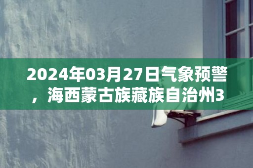 2024年03月27日气象预警，海西蒙古族藏族自治州3月27日天气预报 大部晴