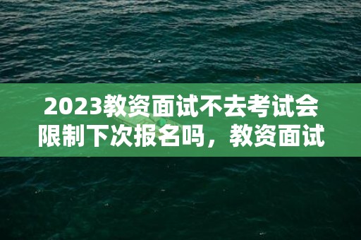 2023教资面试不去考试会限制下次报名吗，教资面试不去考试下一次还能报吗