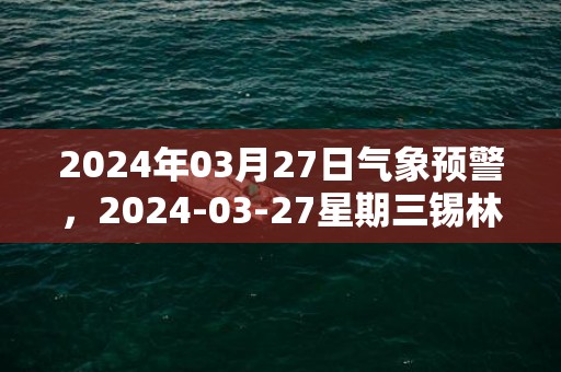 2024年03月27日气象预警，2024-03-27星期三锡林郭勒盟天气预报 大部扬沙转多云
