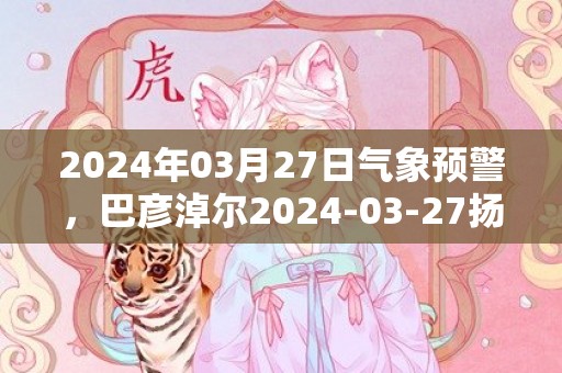 2024年03月27日气象预警，巴彦淖尔2024-03-27扬沙转晴最高气温15度