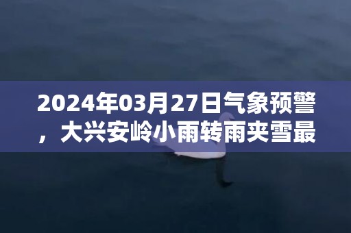 2024年03月27日气象预警，大兴安岭小雨转雨夹雪最高气温10℃