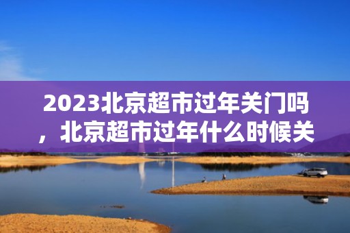 2023北京超市过年关门吗，北京超市过年什么时候关门