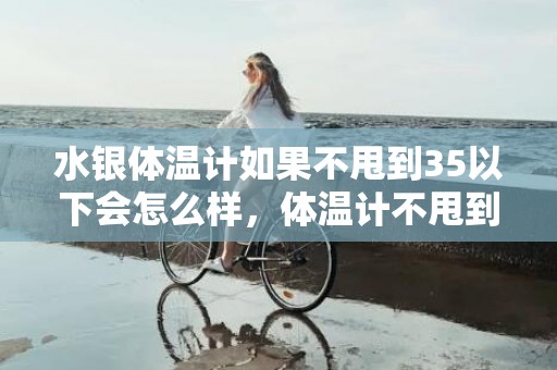 水银体温计如果不甩到35以下会怎么样，体温计不甩到35度以下测量体温会高吗