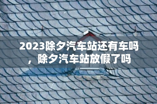2023除夕汽车站还有车吗，除夕汽车站放假了吗