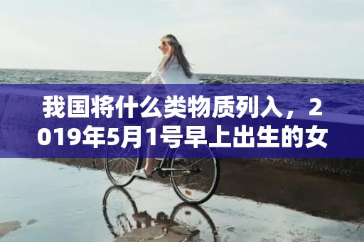 我国将什么类物质列入，2019年5月1号早上出生的女孩怎么样起名字