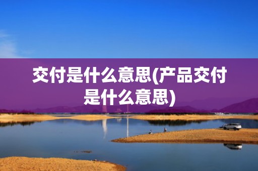 交付是什么意思(产品交付是什么意思)