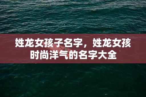 姓龙女孩子名字，姓龙女孩时尚洋气的名字大全