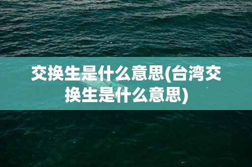 交换生是什么意思(台湾交换生是什么意思)