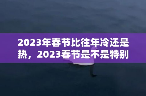 2023年春节比往年冷还是热，2023春节是不是特别冷