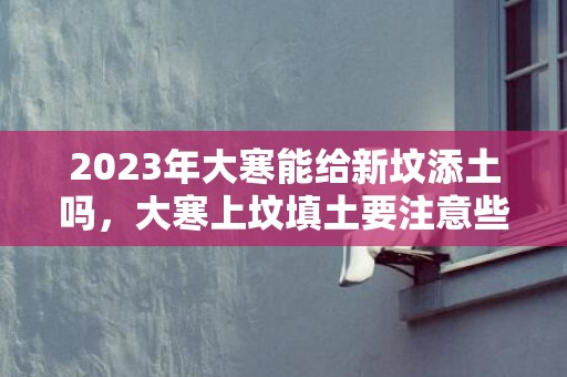 2023年大寒能给新坟添土吗，大寒上坟填土要注意些什么