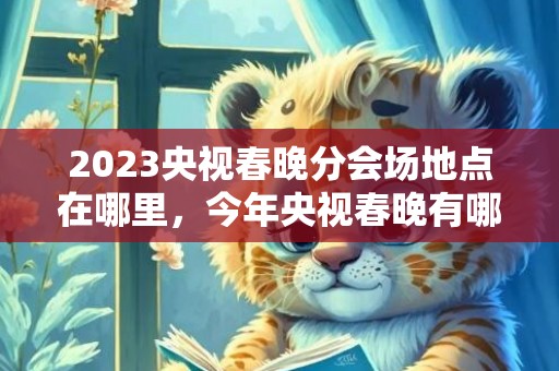2023央视春晚分会场地点在哪里，今年央视春晚有哪几个分会场