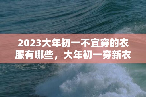 2023大年初一不宜穿的衣服有哪些，大年初一穿新衣都有啥讲究