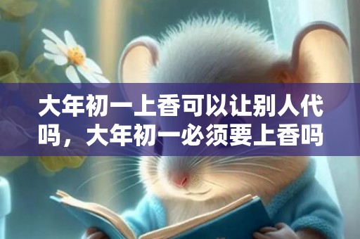 大年初一上香可以让别人代吗，大年初一必须要上香吗