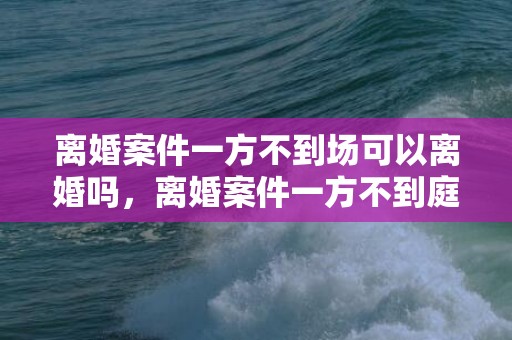 离婚案件一方不到场可以离婚吗，离婚案件一方不到庭能判决吗 离婚官司不到庭会直接判吗