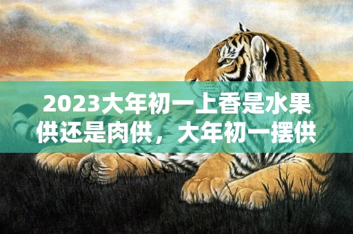 2023大年初一上香是水果供还是肉供，大年初一摆供都有什么