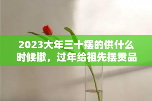 2023大年三十摆的供什么时候撤，过年给祖先摆贡品要几天