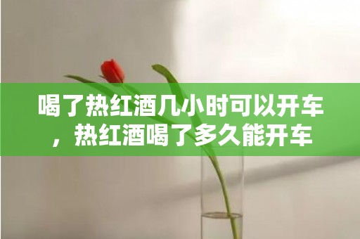 喝了热红酒几小时可以开车，热红酒喝了多久能开车