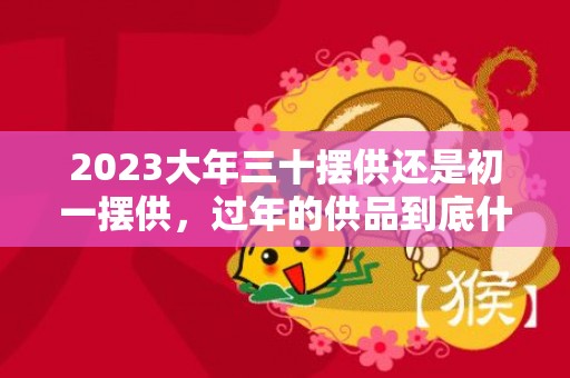 2023大年三十摆供还是初一摆供，过年的供品到底什么时候摆放