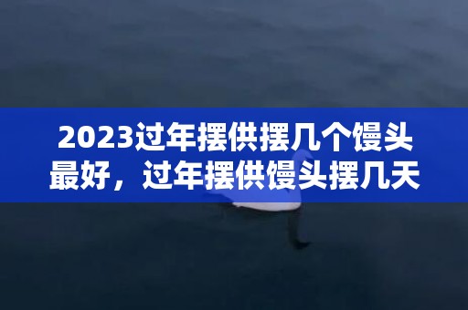2023过年摆供摆几个馒头最好，过年摆供馒头摆几天收起来
