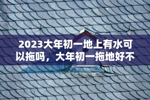2023大年初一地上有水可以拖吗，大年初一拖地好不好