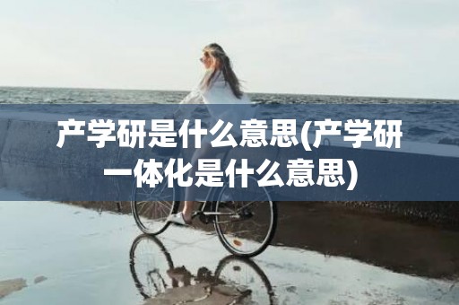 产学研是什么意思(产学研一体化是什么意思)