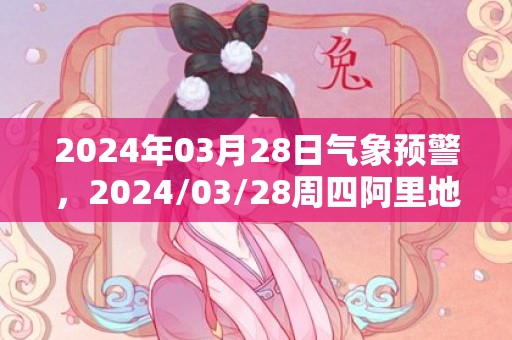 2024年03月28日气象预警，2024/03/28周四阿里地区天气预报 大部阴转阵雪