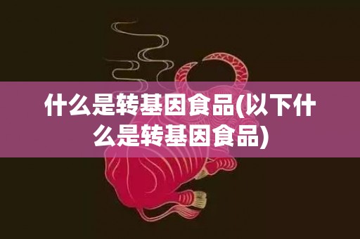 什么是转基因食品(以下什么是转基因食品)