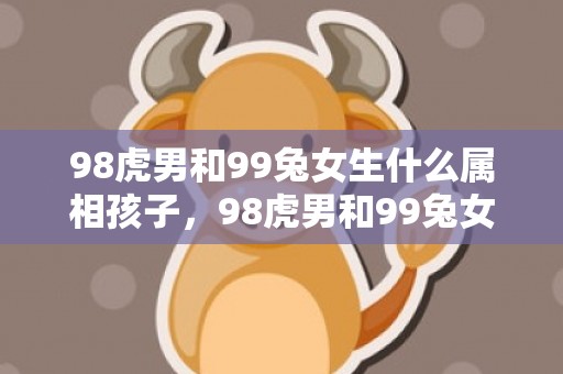 98虎男和99兔女生什么属相孩子，98虎男和99兔女合不合婚姻