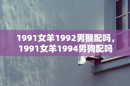 1991女羊1992男猴配吗，1991女羊1994男狗配吗