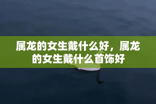 属龙的女生戴什么好，属龙的女生戴什么首饰好