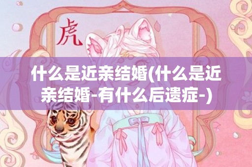 什么是近亲结婚(什么是近亲结婚-有什么后遗症-)